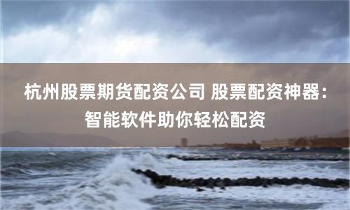 杭州股票期货配资公司 股票配资神器：智能软件助你轻松配资