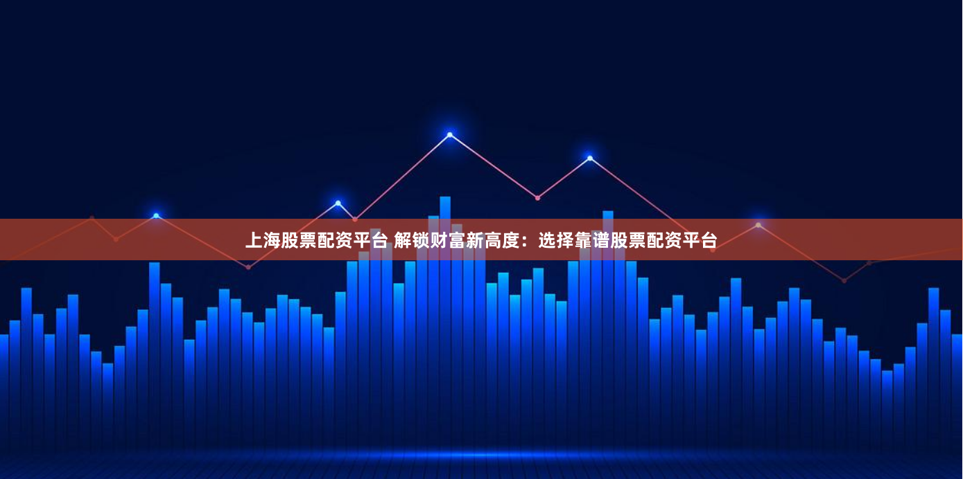 上海股票配资平台 解锁财富新高度：选择靠谱股票配资平台