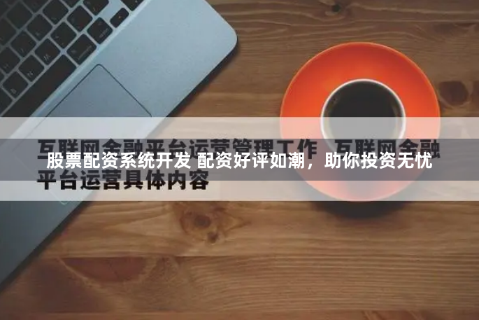 股票配资系统开发 配资好评如潮，助你投资无忧