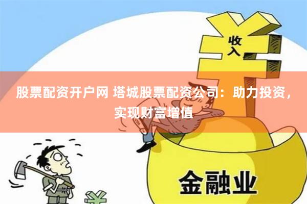 股票配资开户网 塔城股票配资公司：助力投资，实现财富增值