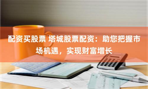 配资买股票 塔城股票配资：助您把握市场机遇，实现财富增长