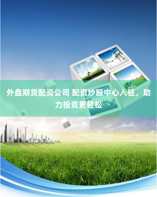 外盘期货配资公司 配资炒股中心入驻，助力投资更轻松