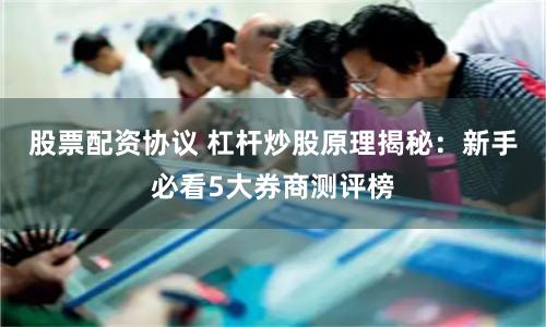 股票配资协议 杠杆炒股原理揭秘：新手必看5大券商测评榜